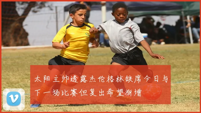 太阳主帅透露杰伦格林缺席今日与下一场比赛但复出希望渐增