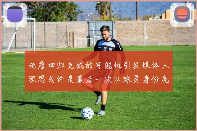 老詹回归克城的可能性引发媒体人深思或许是最后一次以球员身份亮相