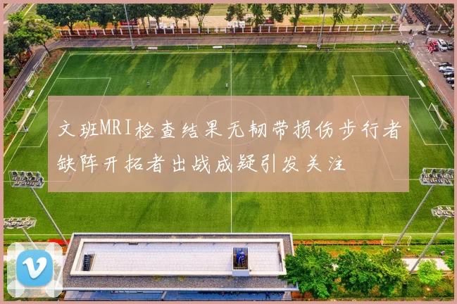 文班MRI检查结果无韧带损伤步行者缺阵开拓者出战成疑引发关注