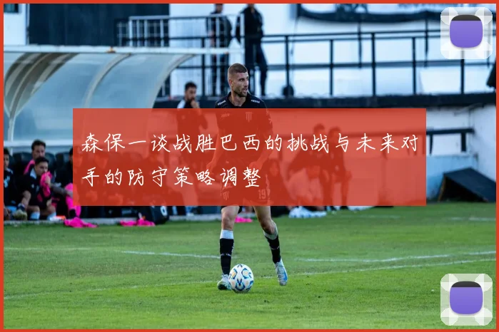 森保一谈战胜巴西的挑战与未来对手的防守策略调整