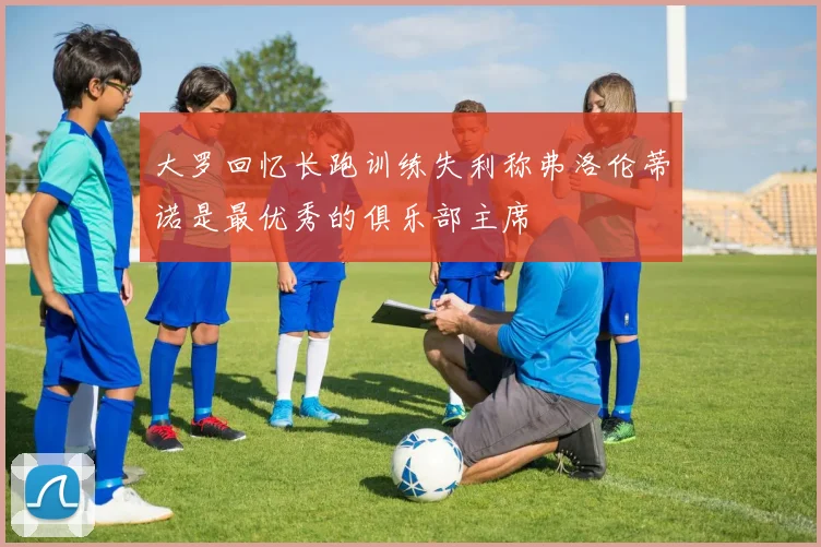 大罗回忆长跑训练失利称弗洛伦蒂诺是最优秀的俱乐部主席