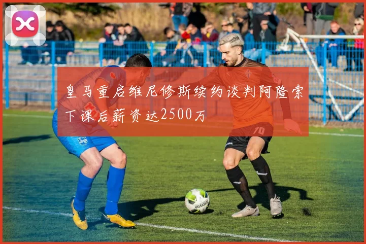 皇马重启维尼修斯续约谈判阿隆索下课后薪资达2500万