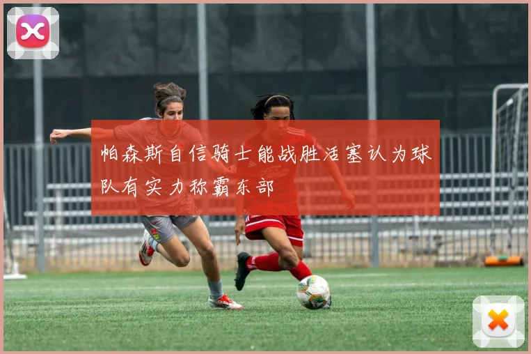 帕森斯自信骑士能战胜活塞认为球队有实力称霸东部