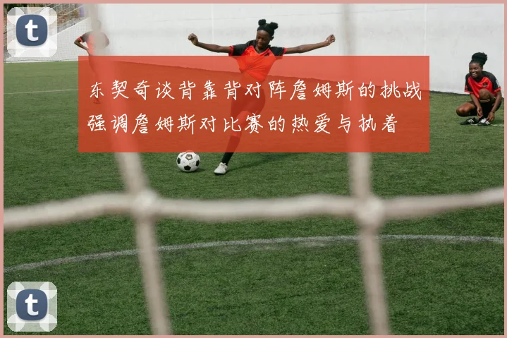 东契奇谈背靠背对阵詹姆斯的挑战强调詹姆斯对比赛的热爱与执着
