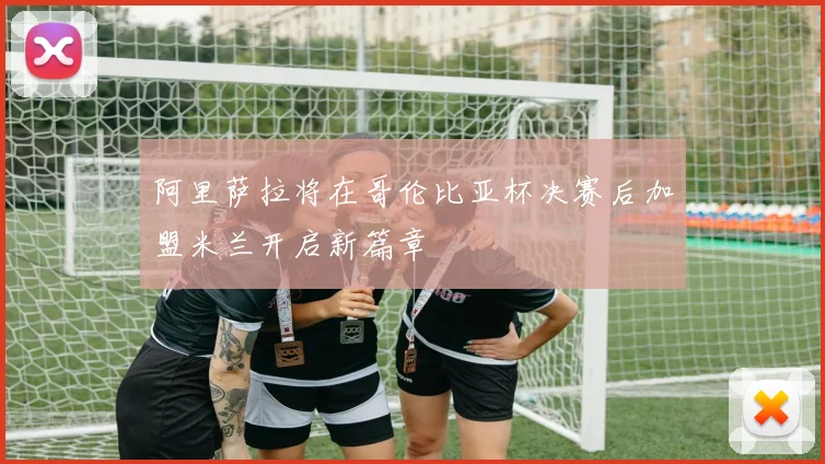 阿里萨拉将在哥伦比亚杯决赛后加盟米兰开启新篇章