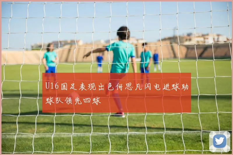 U16国足表现出色何思凡闪电进球助球队领先四球
