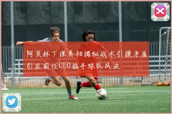阿莫林下课真相揭秘战术引援矛盾引发前任CEO插手球队风波