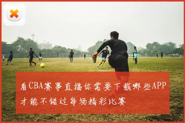 看CBA赛事直播你需要下载哪些APP才能不错过每场精彩比赛