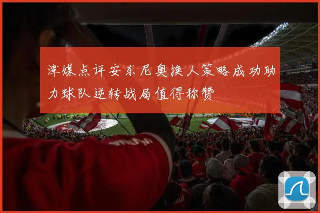 津媒点评安东尼奥换人策略成功助力球队逆转战局值得称赞