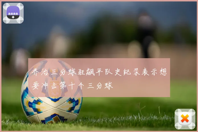 乔治三分球狂飙平队史纪录表示想要冲击第十个三分球