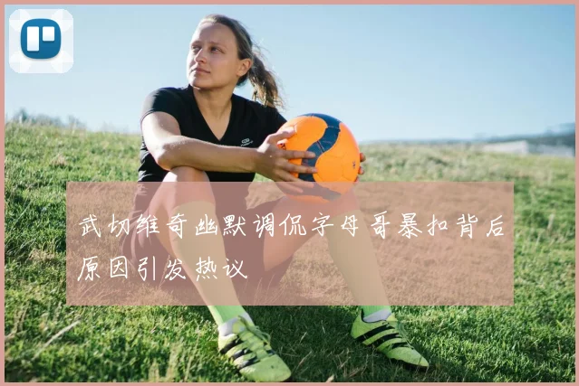 武切维奇幽默调侃字母哥暴扣背后原因引发热议
