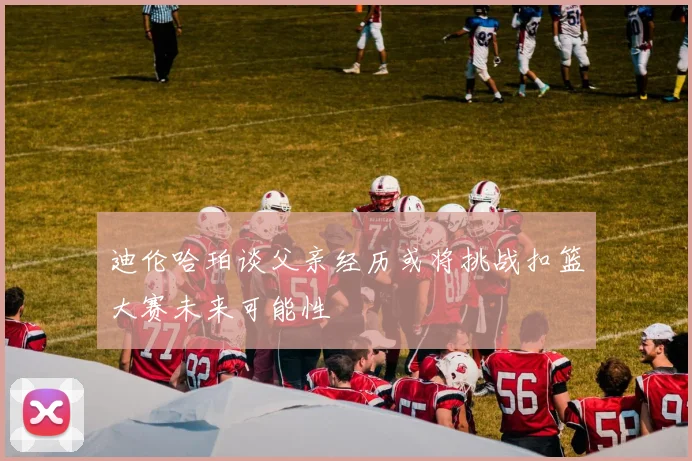 迪伦哈珀谈父亲经历或将挑战扣篮大赛未来可能性