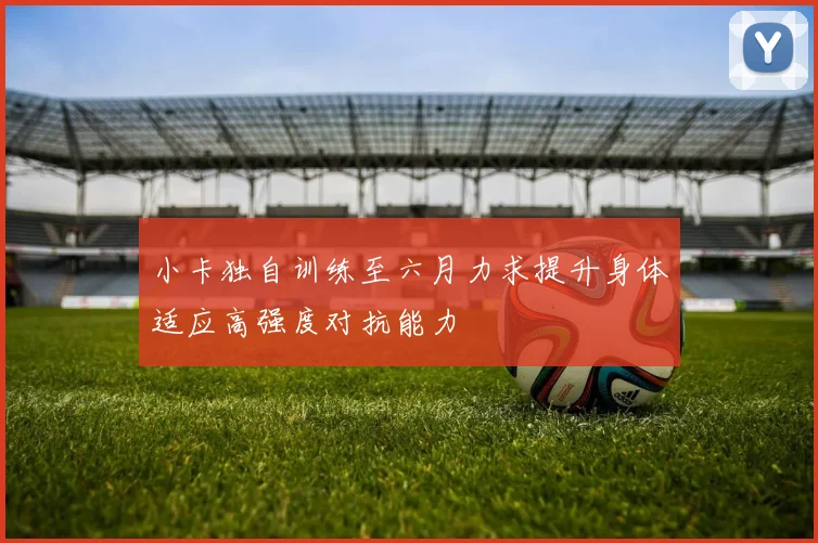 小卡独自训练至六月力求提升身体适应高强度对抗能力