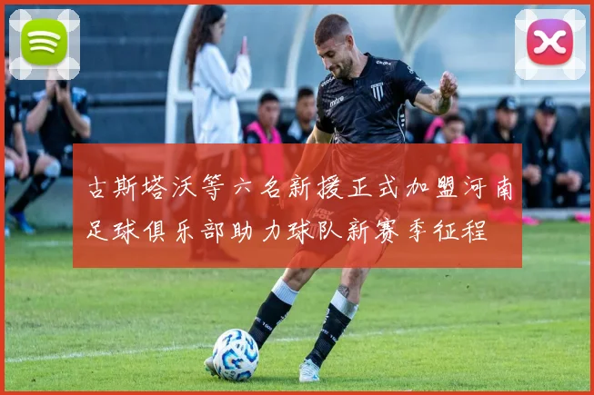 古斯塔沃等六名新援正式加盟河南足球俱乐部助力球队新赛季征程