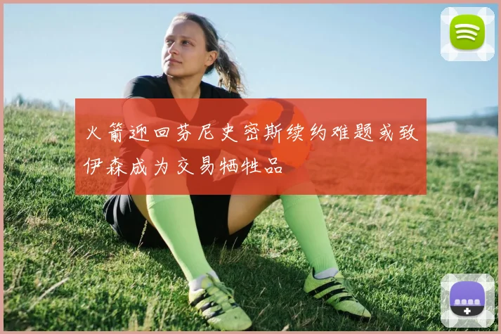 火箭迎回芬尼史密斯续约难题或致伊森成为交易牺牲品