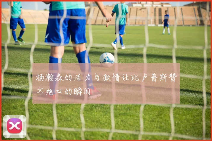 杨瀚森的活力与激情让比卢普斯赞不绝口的瞬间