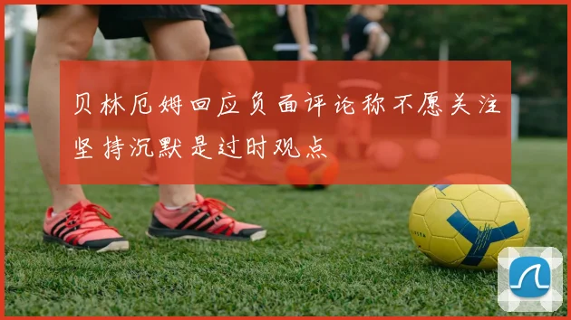 贝林厄姆回应负面评论称不愿关注坚持沉默是过时观点