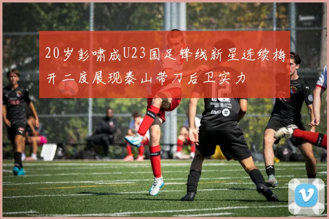20岁彭啸成U23国足锋线新星连续梅开二度展现泰山带刀后卫实力