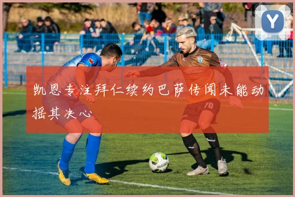 凯恩专注拜仁续约巴萨传闻未能动摇其决心